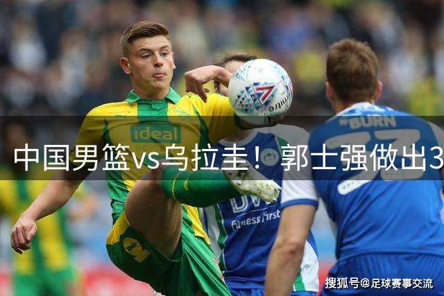 中国男篮vs乌拉圭！郭士强做出3个决定，确立新核心，杨瀚森缺席