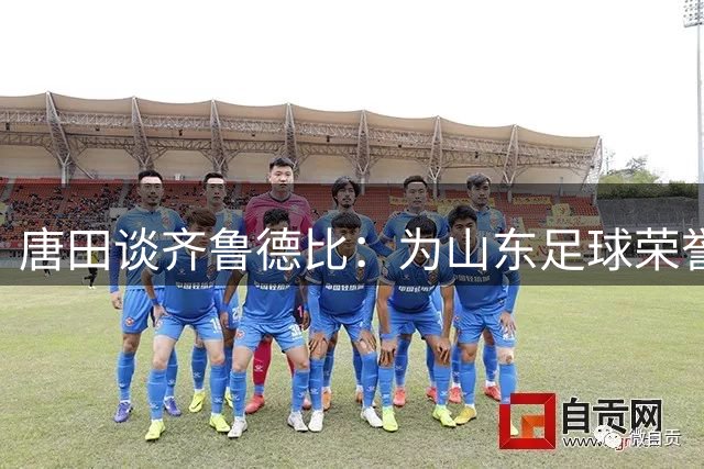 唐田谈齐鲁德比：为山东足球荣誉而战，外援全员待命
