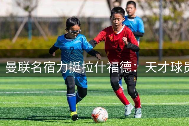 曼联名宿力挺拉什福德：天才球员值得重新启用