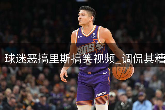球迷恶搞里斯搞笑视频 调侃其糟糕投篮命中率