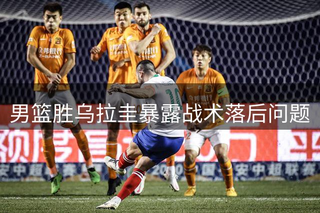 男篮胜乌拉圭暴露战术落后问题