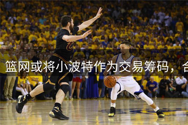 篮网或将小波特作为交易筹码，合作或将结束