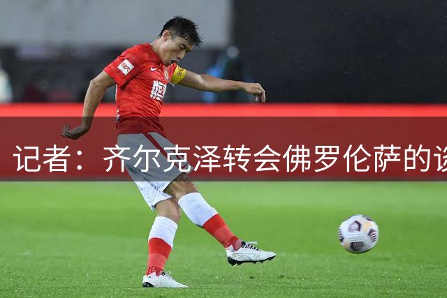 记者：齐尔克泽转会佛罗伦萨的谈判不顺利，尤文可能重新加入争夺
