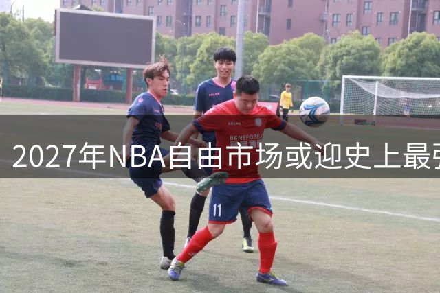 2027年NBA自由市场或迎史上最强阵容，巨星云集引瞩目
